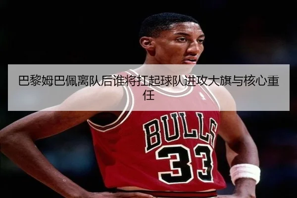 巴黎姆巴佩离队后谁将扛起球队进攻大旗与核心重任