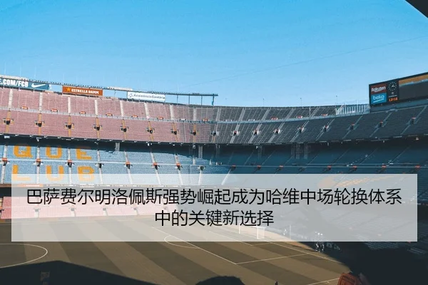 巴萨费尔明洛佩斯强势崛起成为哈维中场轮换体系中的关键新选择
