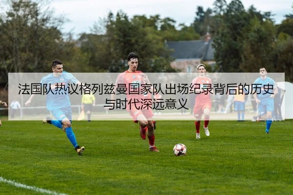 法国队热议格列兹曼国家队出场纪录背后的历史与时代深远意义