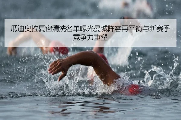 瓜迪奥拉夏窗清洗名单曝光曼城阵容再平衡与新赛季竞争力重塑
