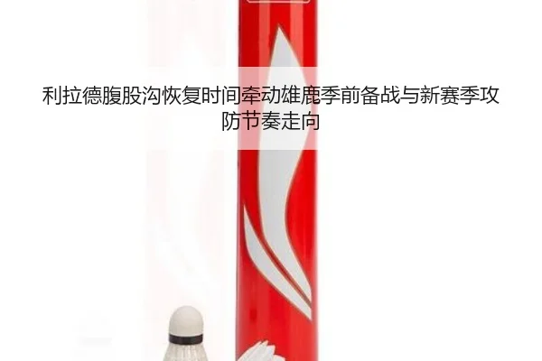 利拉德腹股沟恢复时间牵动雄鹿季前备战与新赛季攻防节奏走向