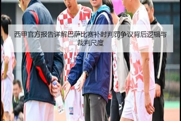 西甲官方报告详解巴萨比赛补时判罚争议背后逻辑与裁判尺度
