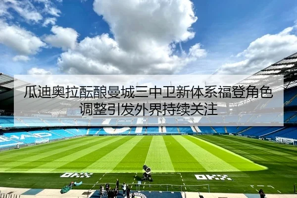 瓜迪奥拉酝酿曼城三中卫新体系福登角色调整引发外界持续关注